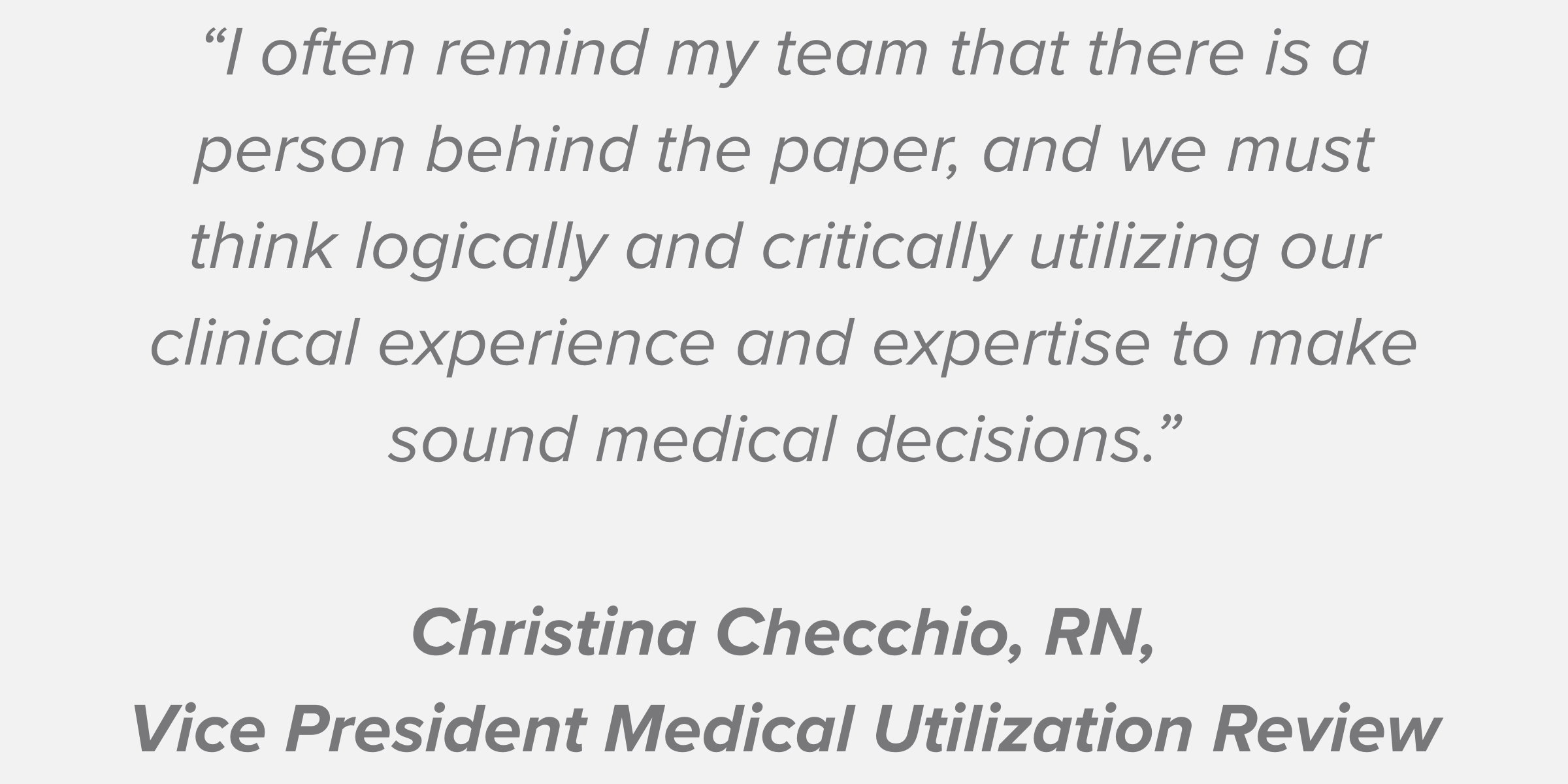 “I often remind my team that there is a person behind the paper, and we must think logically and critically utilizing our clinical experience and expertise to make sound medical decisions.” Christina Checchio, RN, Vice President Medical Utilization Review